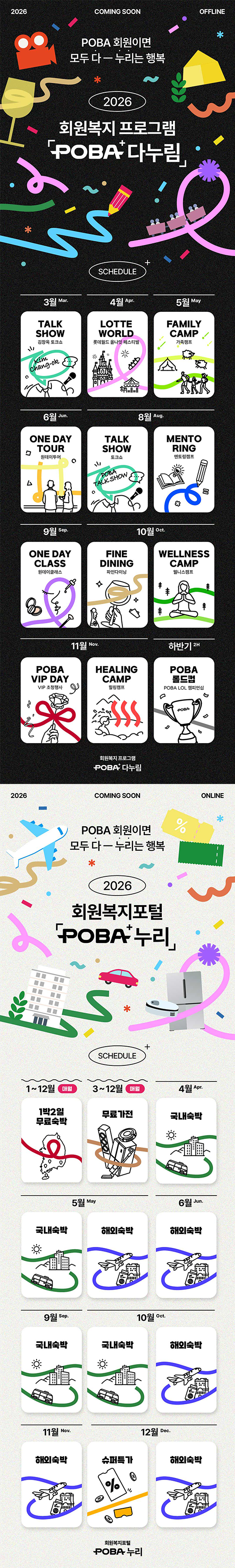 1. 2026 COMING SOON OFFLINE POBA 회원이면 모두 다 누리는 행복 2026 회원복지 프로그램 POBA 다누림 / 
일정(SCHEDULE): 3월: TALK SHOW (김창옥 토크쇼), 4월: LOTTE WORLD (롯데월드 올나잇 페스티벌), 5월: FAMILY CAMP (가족캠프), 6월: ONE DAY TOUR (원데이투어), 8월: TALK SHOW (토크쇼), MENTORING (멘토링캠프), 9월: ONE DAY CLASS (원데이클래스)
10월: FINE DINING (파인다이닝), WELLNESS CAMP (웰니스캠프), 11월: POBA VIP DAY (VIP 초청행사), HEALING CAMP (힐링캠프), 하반기: POBA 롤드컵 (POBA LOL 챔피언십) / 회원복지 프로그램 POBA 다누림
2. 2026 COMING SOON ONLINE POBA 회원이면 모두 다 누리는 행복 2026 회원복지포털 POBA 누리 /
일정(SCHEDULE): 1~12월(매월): 1박 2일 무료숙박, 3~12월(매월): 무료가전, 4월: 국내숙박, 5월: 국내숙박, 해외숙박, 6월: 해외숙박, 9월: 국내숙박, 10월: 국내숙박, 해외숙박, 11월: 해외숙박, 12월: 슈퍼특가, 해외숙박, 회원복지포털 POBA 누리
