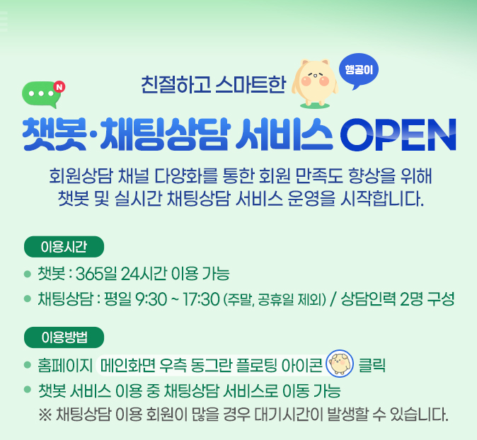 친절하고 스마트한 행공이. 챗봇,채팅상담 서비스 OPEN.
            회원상담 채널 다양화를 통한 회원 만족도 향상을 위해 챗봇 및 실시간 채팅상담 서비스 운영을 시작합니다. 이용시간 안내 : 
            챗봇은 365일 24시간 이용 가능하며 채팅상담은 평일 9시30분부터 17시 30분 (주말, 공휴일 제외) 이며 상담인력 2명으로 구성.
            이용방법 : 홈페이지 메인화면 우측 동그란 플로팅 아이콘(챗봇 상담 새창 열기) 클릭.
            챗봇 서비스 이용 중 채팅상담 서비스로 이동 가능.
            * 채팅상담 이용 회원이 많을 경우 대기시간이 발생할 수 있습니다.