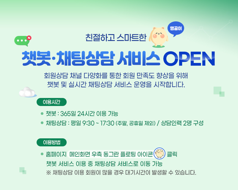 친절하고 스마트한 행공이. 챗봇,채팅상담 서비스 OPEN.
            회원상담 채널 다양화를 통한 회원 만족도 향상을 위해 챗봇 및 실시간 채팅상담 서비스 운영을 시작합니다. 이용시간 안내 : 
            챗봇은 365일 24시간 이용 가능하며 채팅상담은 평일 9시30분부터 17시 30분 (주말, 공휴일 제외) 이며 상담인력 2명으로 구성.
            이용방법 : 홈페이지 메인화면 우측 동그란 플로팅 아이콘(챗봇 상담 새창 열기) 클릭.
            챗봇 서비스 이용 중 채팅상담 서비스로 이동 가능.
            * 채팅상담 이용 회원이 많을 경우 대기시간이 발생할 수 있습니다.